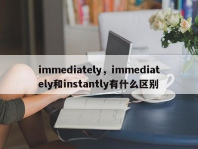 immediately，immediately和instantly有什么区别