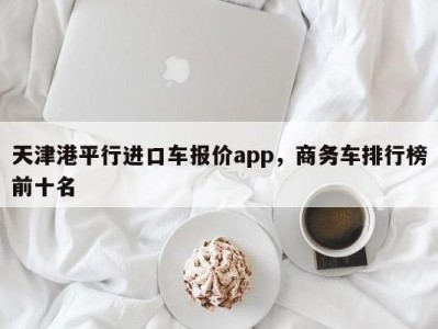 天津港平行进口车报价app，商务车排行榜前十名