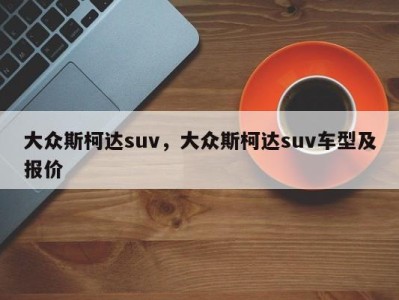 大众斯柯达suv，大众斯柯达suv车型及报价