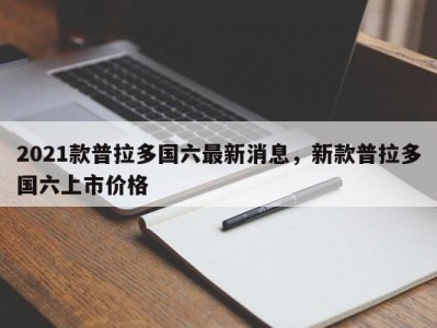 2021款普拉多国六最新消息，新款普拉多国六上市价格