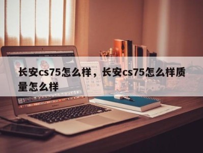 长安cs75怎么样，长安cs75怎么样质量怎么样