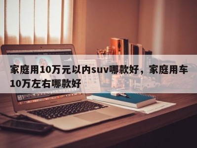 家庭用10万元以内suv哪款好，家庭用车10万左右哪款好