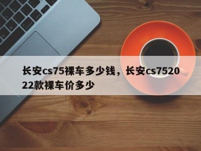 长安cs75裸车多少钱，长安cs752022款裸车价多少