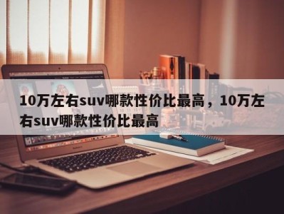 10万左右suv哪款性价比最高，10万左右suv哪款性价比最高