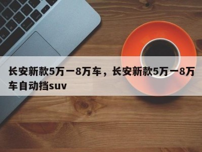 长安新款5万一8万车，长安新款5万一8万车自动挡suv