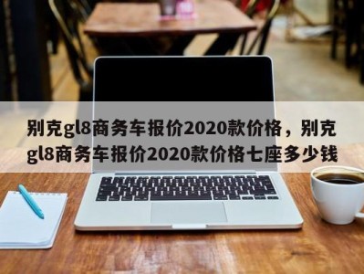 别克gl8商务车报价2020款价格，别克gl8商务车报价2020款价格七座多少钱