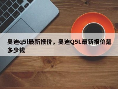 奥迪q5l最新报价，奥迪Q5L最新报价是多少钱