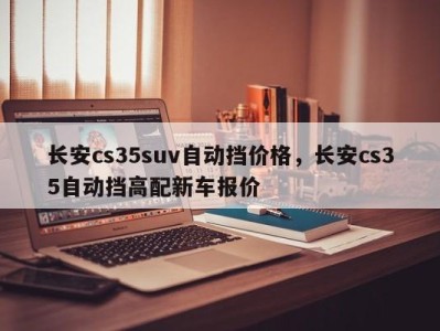 长安cs35suv自动挡价格，长安cs35自动挡高配新车报价