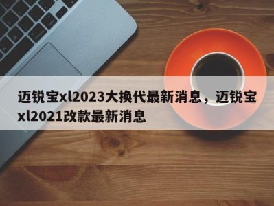 迈锐宝xl2023大换代最新消息，迈锐宝xl2021改款最新消息