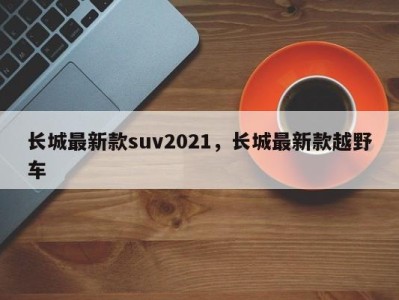 长城最新款suv2021，长城最新款越野车