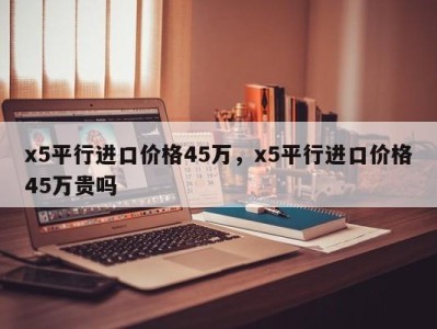 x5平行进口价格45万，x5平行进口价格45万贵吗