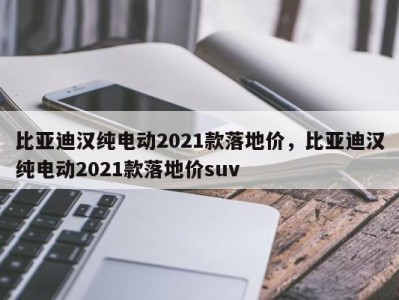 比亚迪汉纯电动2021款落地价，比亚迪汉纯电动2021款落地价suv