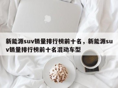 新能源suv销量排行榜前十名，新能源suv销量排行榜前十名混动车型