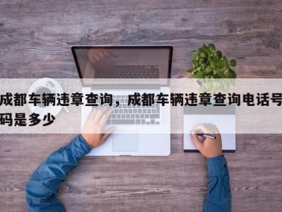 成都车辆违章查询，成都车辆违章查询电话号码是多少