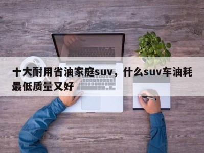 十大耐用省油家庭suv，什么suv车油耗最低质量又好