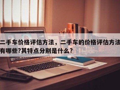 二手车价格评估方法，二手车的价格评估方法有哪些?其特点分别是什么?