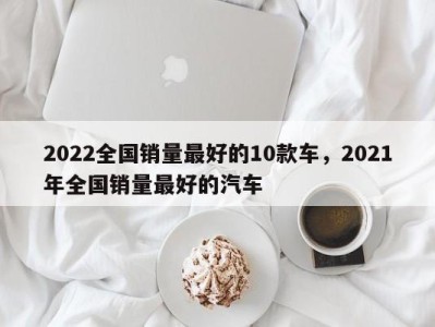 2022全国销量最好的10款车，2021年全国销量最好的汽车