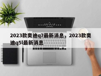 2023款奥迪q7最新消息，2023款奥迪q5l最新消息