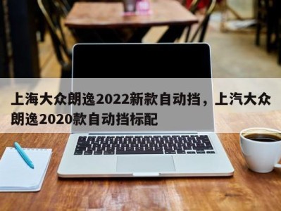 上海大众朗逸2022新款自动挡，上汽大众朗逸2020款自动挡标配