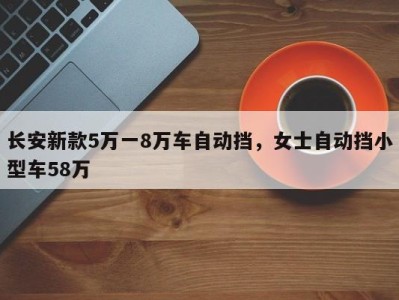 长安新款5万一8万车自动挡，女士自动挡小型车58万