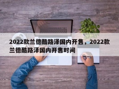 2022款兰德酷路泽国内开售，2022款兰德酷路泽国内开售时间