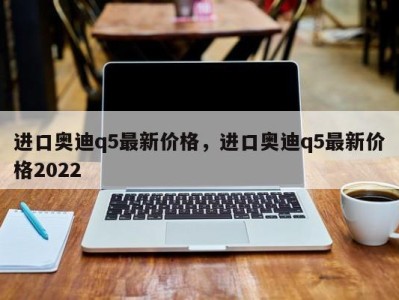 进口奥迪q5最新价格，进口奥迪q5最新价格2022