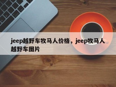 jeep越野车牧马人价格，jeep牧马人越野车图片