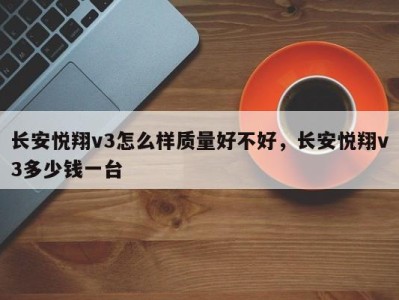 长安悦翔v3怎么样质量好不好，长安悦翔v3多少钱一台