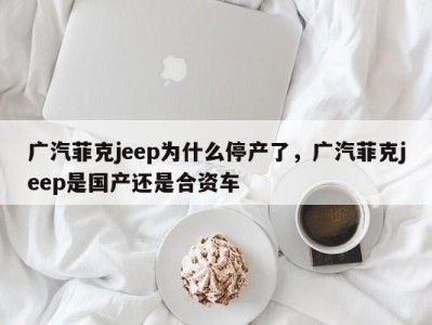 广汽菲克jeep为什么停产了，广汽菲克jeep是国产还是合资车