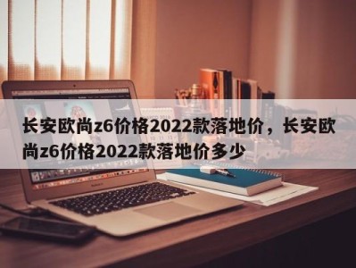 长安欧尚z6价格2022款落地价，长安欧尚z6价格2022款落地价多少