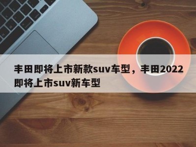 丰田即将上市新款suv车型，丰田2022即将上市suv新车型