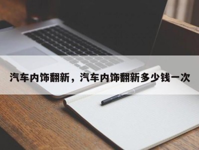 汽车内饰翻新，汽车内饰翻新多少钱一次