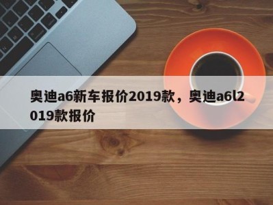 奥迪a6新车报价2019款，奥迪a6l2019款报价