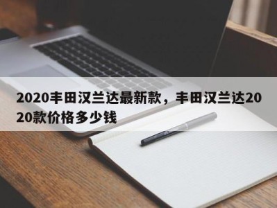 2020丰田汉兰达最新款，丰田汉兰达2020款价格多少钱