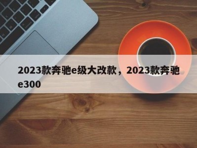 2023款奔驰e级大改款，2023款奔驰e300