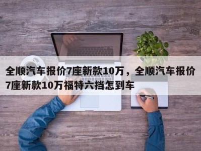 全顺汽车报价7座新款10万，全顺汽车报价7座新款10万福特六挡怎到车