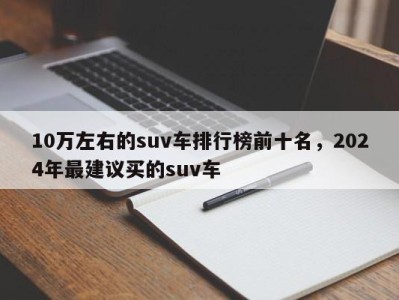 10万左右的suv车排行榜前十名，2024年最建议买的suv车