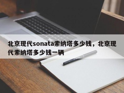 北京现代sonata索纳塔多少钱，北京现代索纳塔多少钱一辆