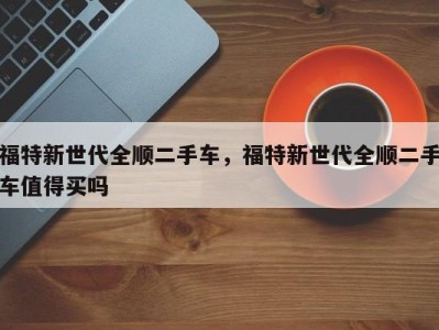 福特新世代全顺二手车，福特新世代全顺二手车值得买吗