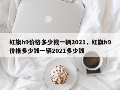 红旗h9价格多少钱一辆2021，红旗h9价格多少钱一辆2021多少钱