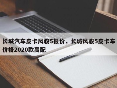 长城汽车皮卡风骏5报价，长城风骏5皮卡车价格2020款高配