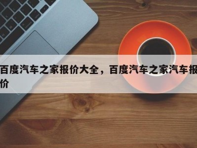 百度汽车之家报价大全，百度汽车之家汽车报价