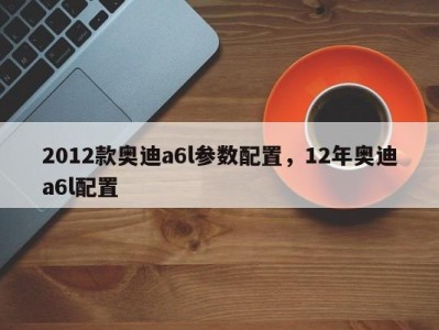 2012款奥迪a6l参数配置，12年奥迪a6l配置