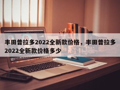 丰田普拉多2022全新款价格，丰田普拉多2022全新款价格多少