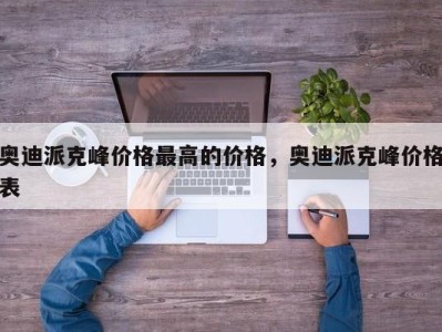 奥迪派克峰价格最高的价格，奥迪派克峰价格表