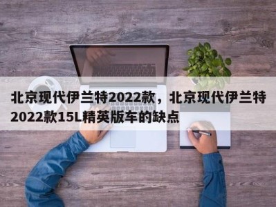 北京现代伊兰特2022款，北京现代伊兰特2022款15L精英版车的缺点