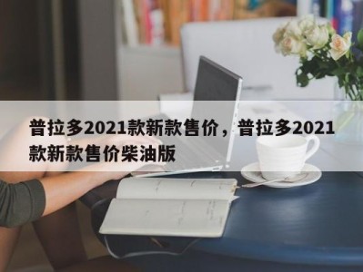 普拉多2021款新款售价，普拉多2021款新款售价柴油版