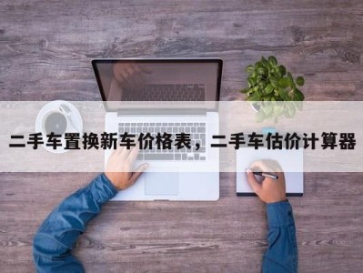 二手车置换新车价格表，二手车估价计算器