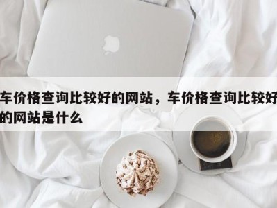 车价格查询比较好的网站，车价格查询比较好的网站是什么