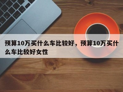 预算10万买什么车比较好，预算10万买什么车比较好女性